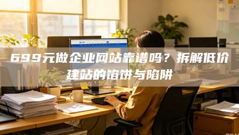 699元做企业网站靠谱吗？拆解低价建站的馅饼与陷阱